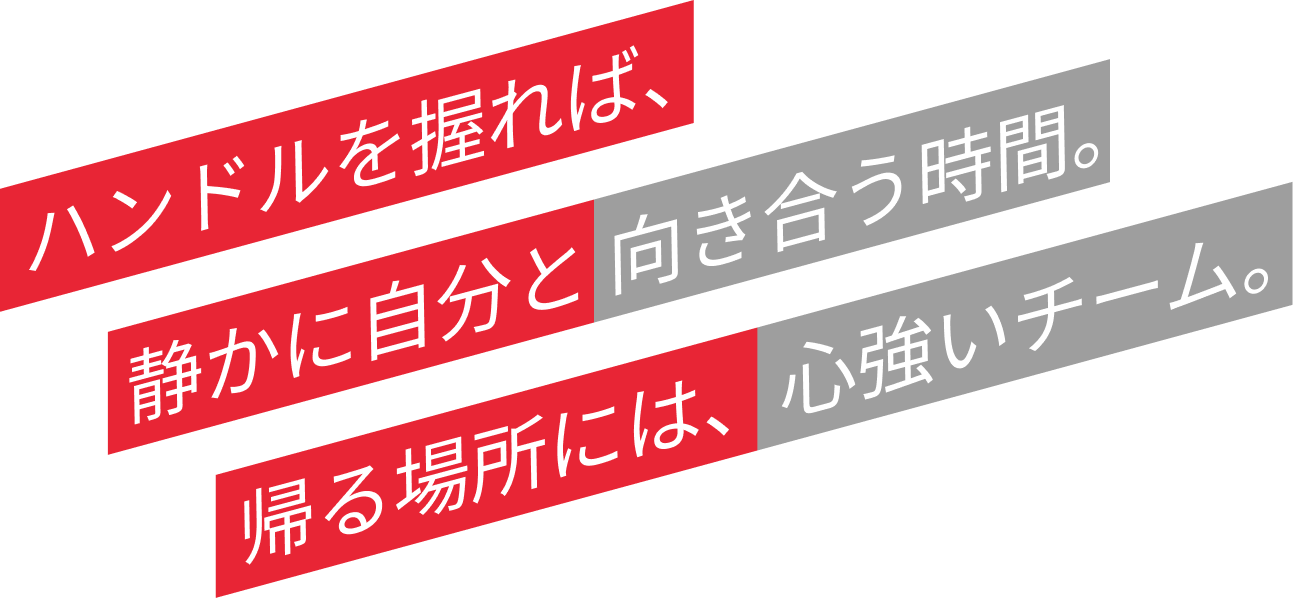ハンドルを握れば、静かに自分と向き合う時間。 帰る場所には、心強いチーム。